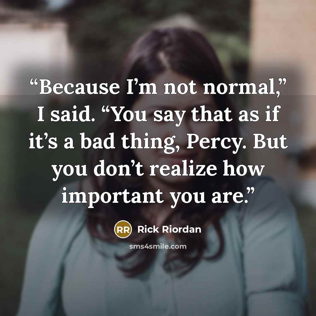 “Because I’m not normal,” I said. “You say that as if it’s a bad thing, Percy. But you don’t realize how important you are.” quote by Rick Riordan