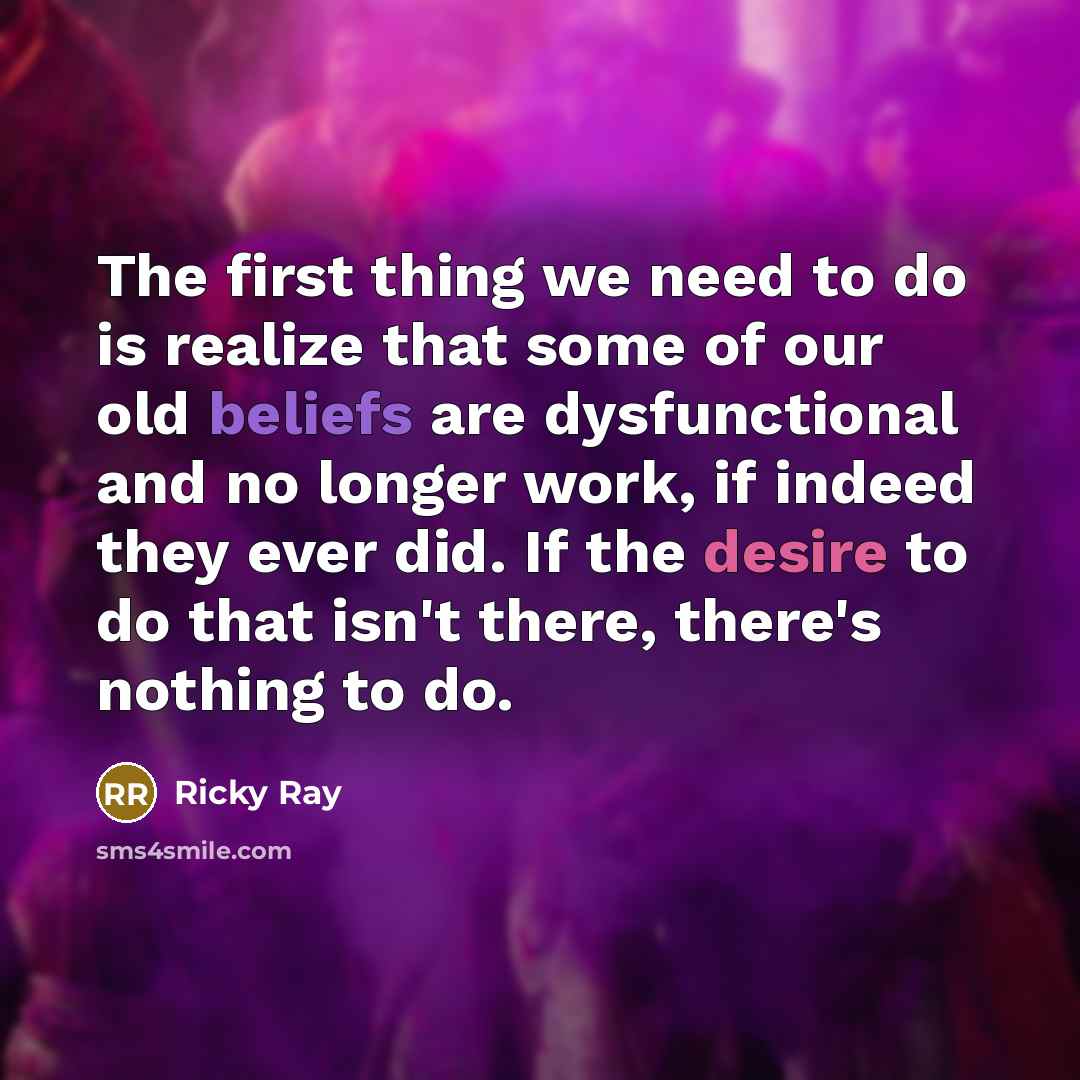 “The first thing we need to do is realize that some of our old beliefs are dysfunctional and no longer work, if indeed they ever did. If the desire to do that isn't there, there's nothing to do.” quote by Ricky Ray