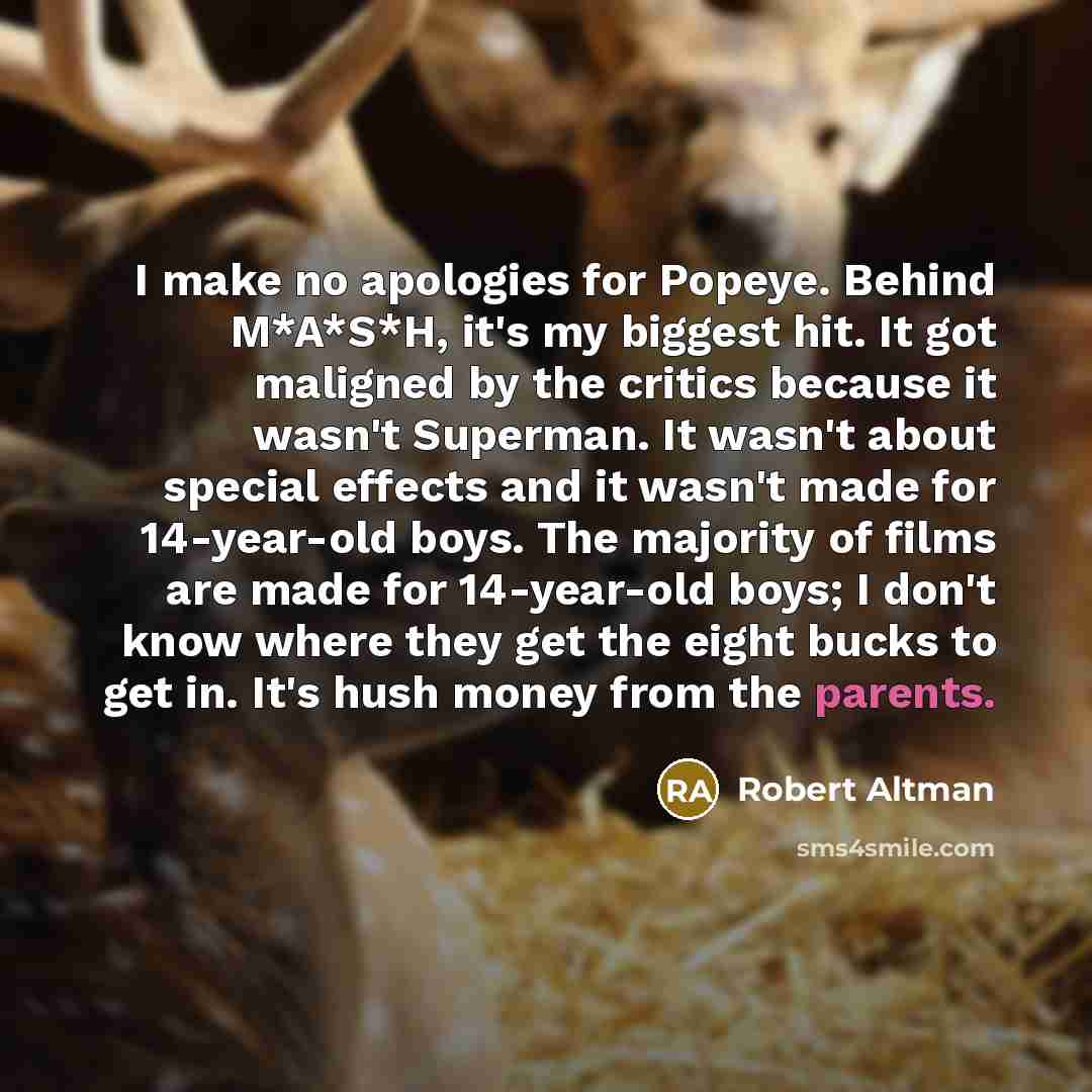 “I make no apologies for Popeye. Behind M*A*S*H, it's my biggest hit. It got maligned by the critics because it wasn't Superman. It wasn't about special effects and it wasn't made for 14-year-old boys. The majority of films are made for 14-year-old boys; I don't know where they get the eight bucks…” quote by Robert Altman