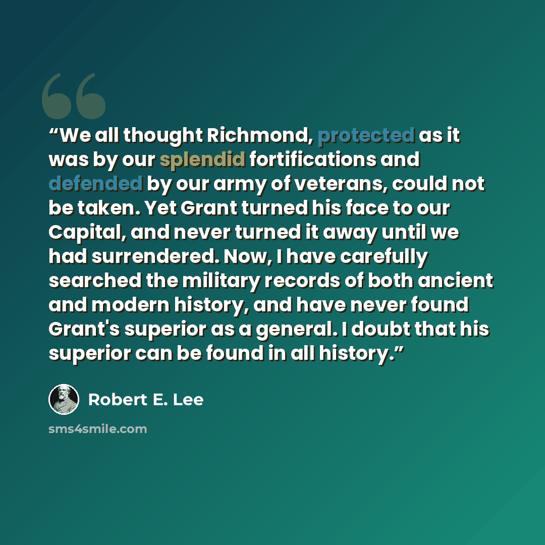 “We all thought Richmond, protected as it was by our splendid fortifications and defended by our army of veterans, could not be taken. Yet Grant turned his face to our Capital, and never turned it away until we had surrendered. Now, I have carefully searched the military records of both ancient and…” quote by Robert E. Lee