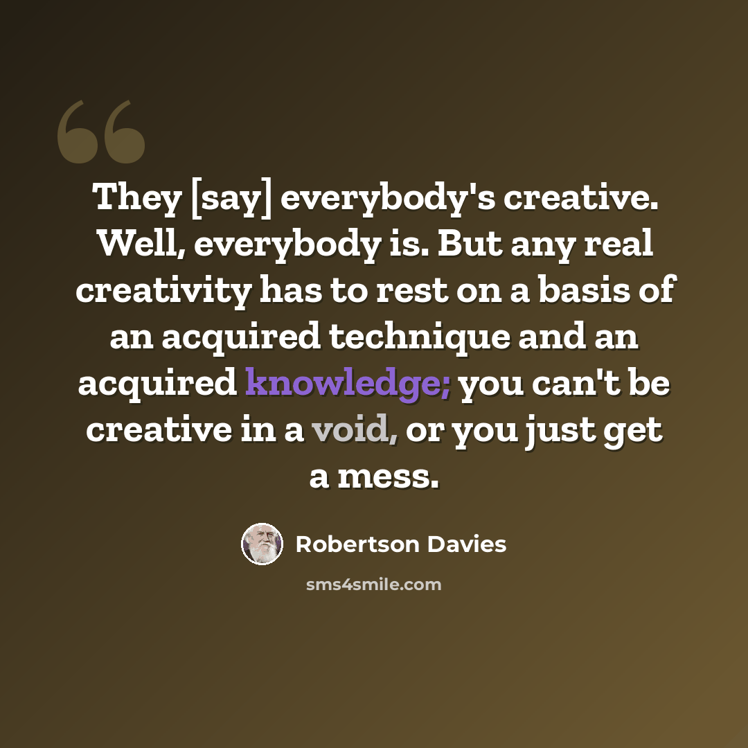 “They [say] everybody's creative. Well, everybody is. But any real creativity has to rest on a basis of an acquired technique and an acquired knowledge; you can't be creative in a void, or you just get a mess.” quote by Robertson Davies