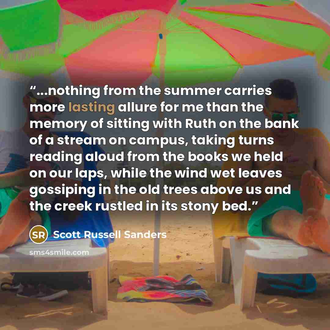 “...nothing from the summer carries more lasting allure for me than the memory of sitting with Ruth on the bank of a stream on campus, taking turns reading aloud from the books we held on our laps, while the wind wet leaves gossiping in the old trees above us and the creek rustled in its stony bed.” quote by Scott Russell Sanders