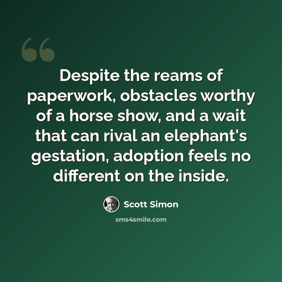 “Despite the reams of paperwork, obstacles worthy of a horse show, and a wait that can rival an elephant's gestation, adoption feels no different on the inside.” quote by Scott Simon