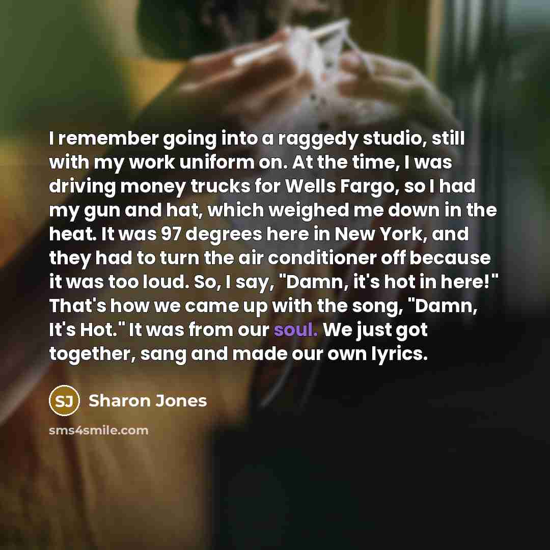 “I remember going into a raggedy studio, still with my work uniform on. At the time, I was driving money trucks for Wells Fargo, so I had my gun and hat, which weighed me down in the heat. It was 97 degrees here in New York, and they had to turn the air conditioner off because it was too loud. So…” quote by Sharon Jones