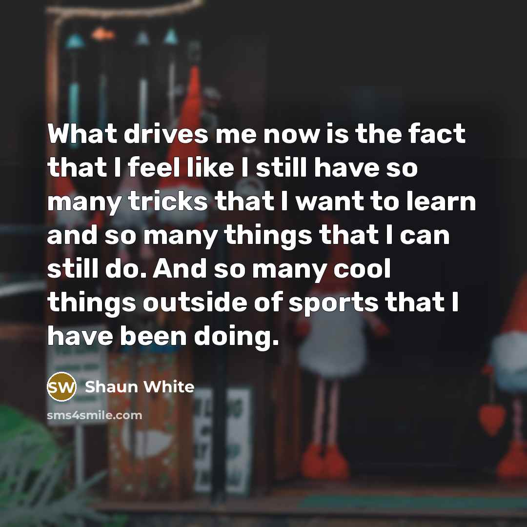 “What drives me now is the fact that I feel like I still have so many tricks that I want to learn and so many things that I can still do. And so many cool things outside of sports that I have been doing.” quote by Shaun White