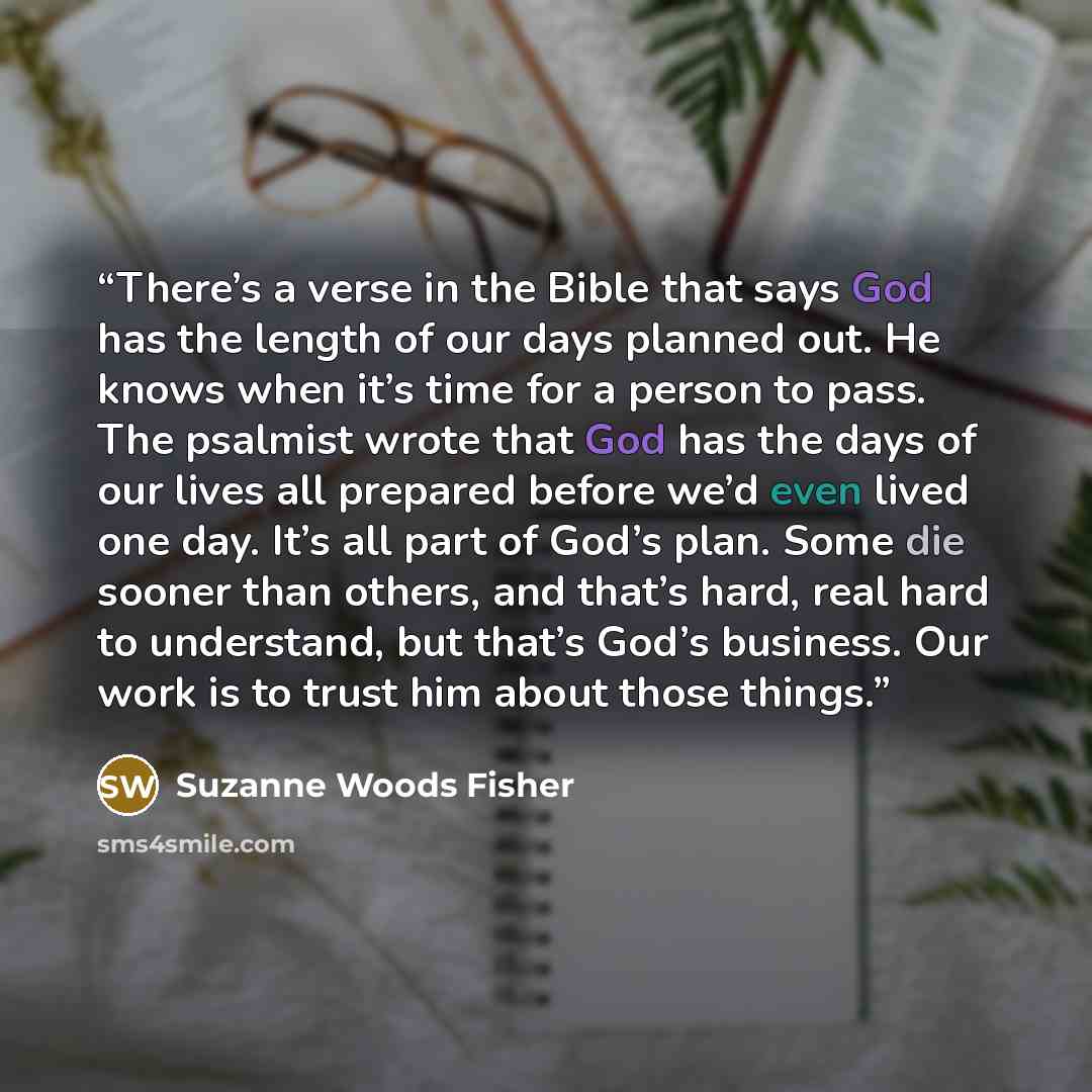 “There’s a verse in the Bible that says God has the length of our days planned out. He knows when it’s time for a person to pass. The psalmist wrote that God has the days of our lives all prepared before we’d even lived one day. It’s all part of God’s plan. Some die sooner than others, and that’s…” quote by Suzanne Woods Fisher