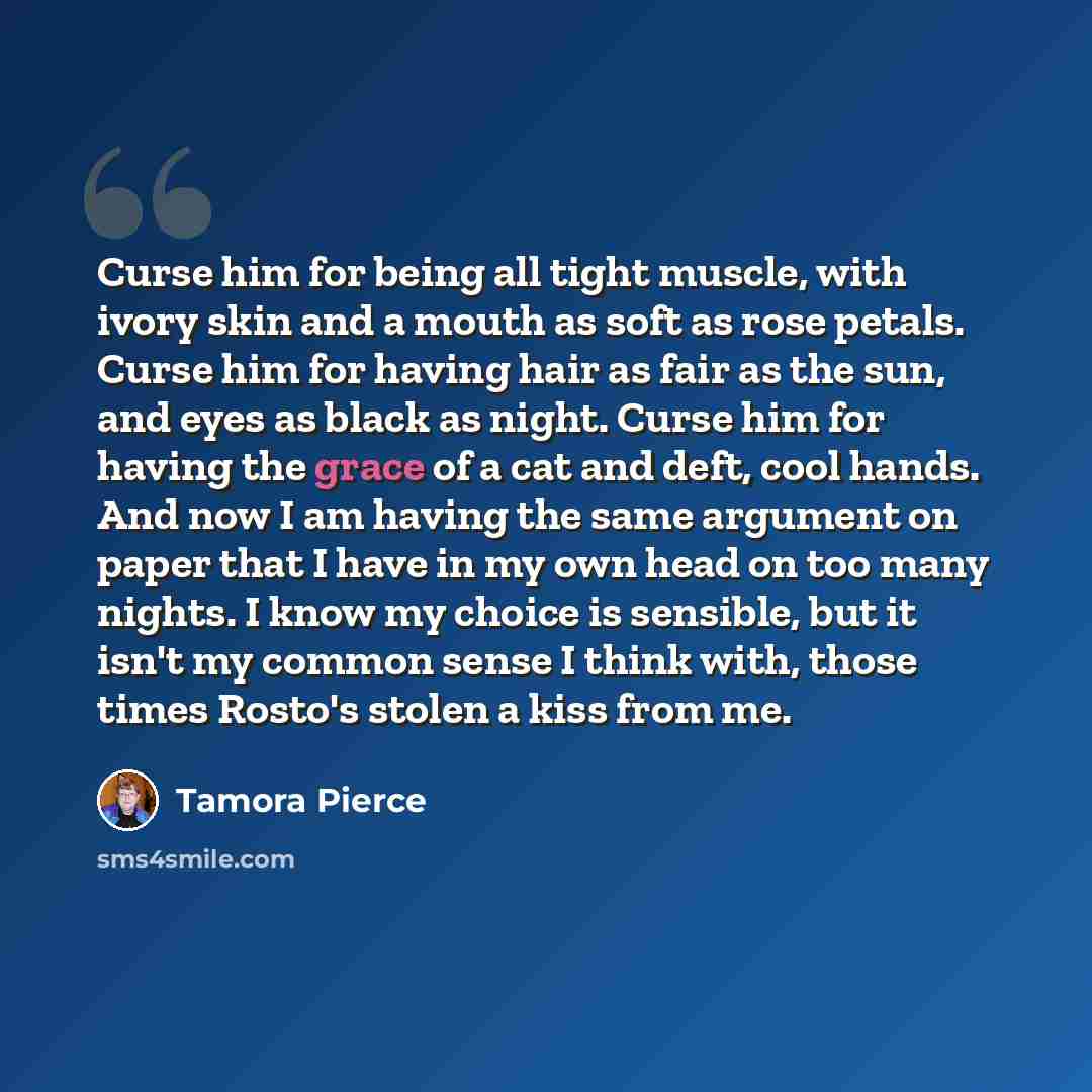 “Curse him for being all tight muscle, with ivory skin and a mouth as soft as rose petals. Curse him for having hair as fair as the sun, and eyes as black as night. Curse him for having the grace of a cat and deft, cool hands. And now I am having the same argument on paper that I have in my own…” quote by Tamora Pierce