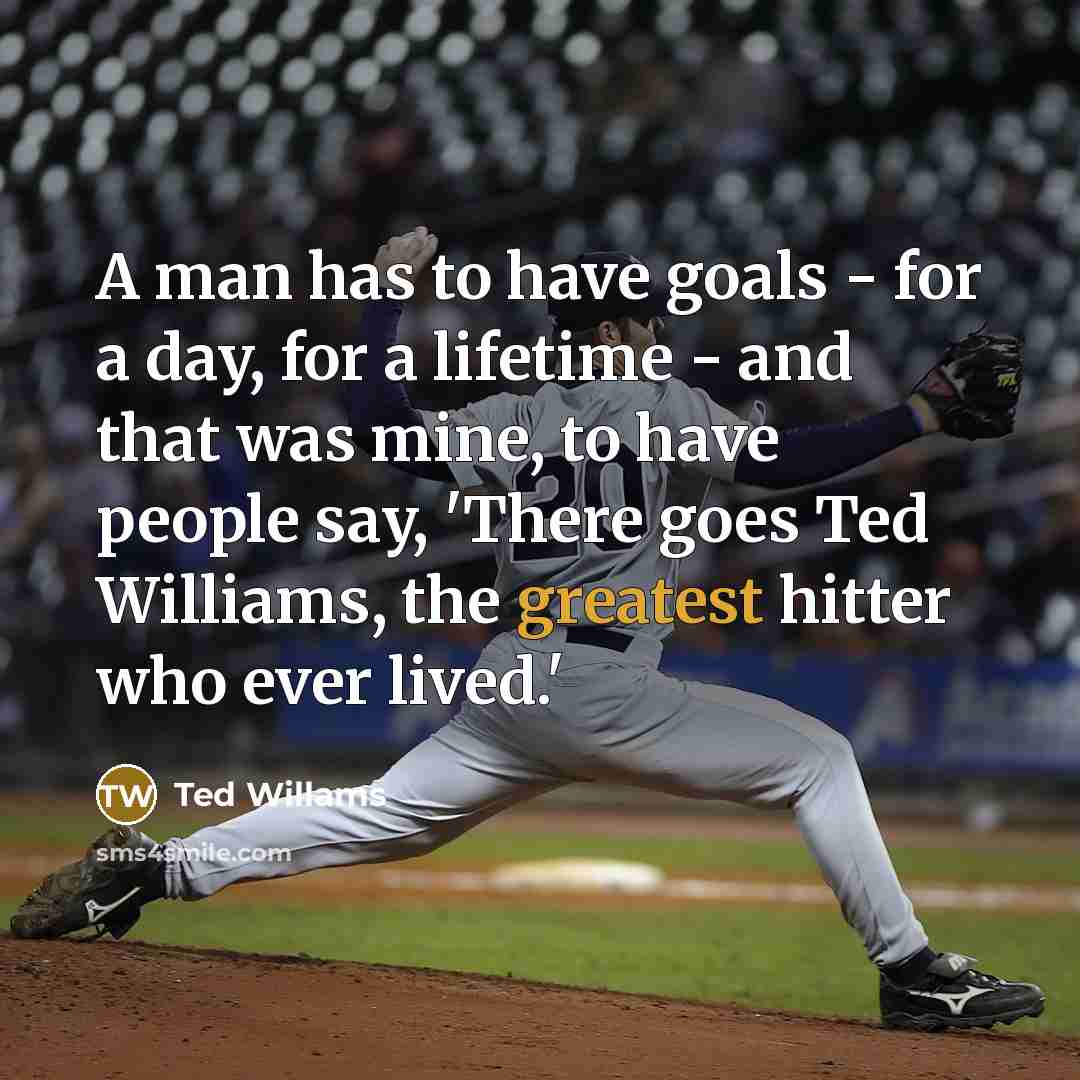 “A man has to have goals - for a day, for a lifetime - and that was mine, to have people say, 'There goes Ted Williams, the greatest hitter who ever lived.'” quote by Ted Willams