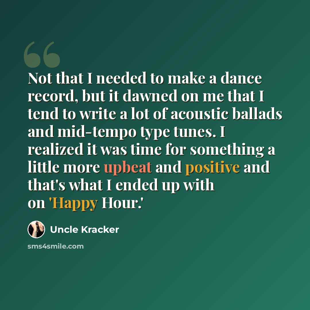 “Not that I needed to make a dance record, but it dawned on me that I tend to write a lot of acoustic ballads and mid-tempo type tunes. I realized it was time for something a little more upbeat and positive and that's what I ended up with on 'Happy Hour.'” quote by Uncle Kracker