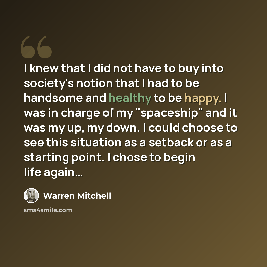 “I knew that I did not have to buy into society's notion that I had to be handsome and healthy to be happy. I was in charge of my "spaceship" and it was my up, my down. I could choose to see this situation as a setback or as a starting point. I chose to begin life again…” quote by Warren Mitchell