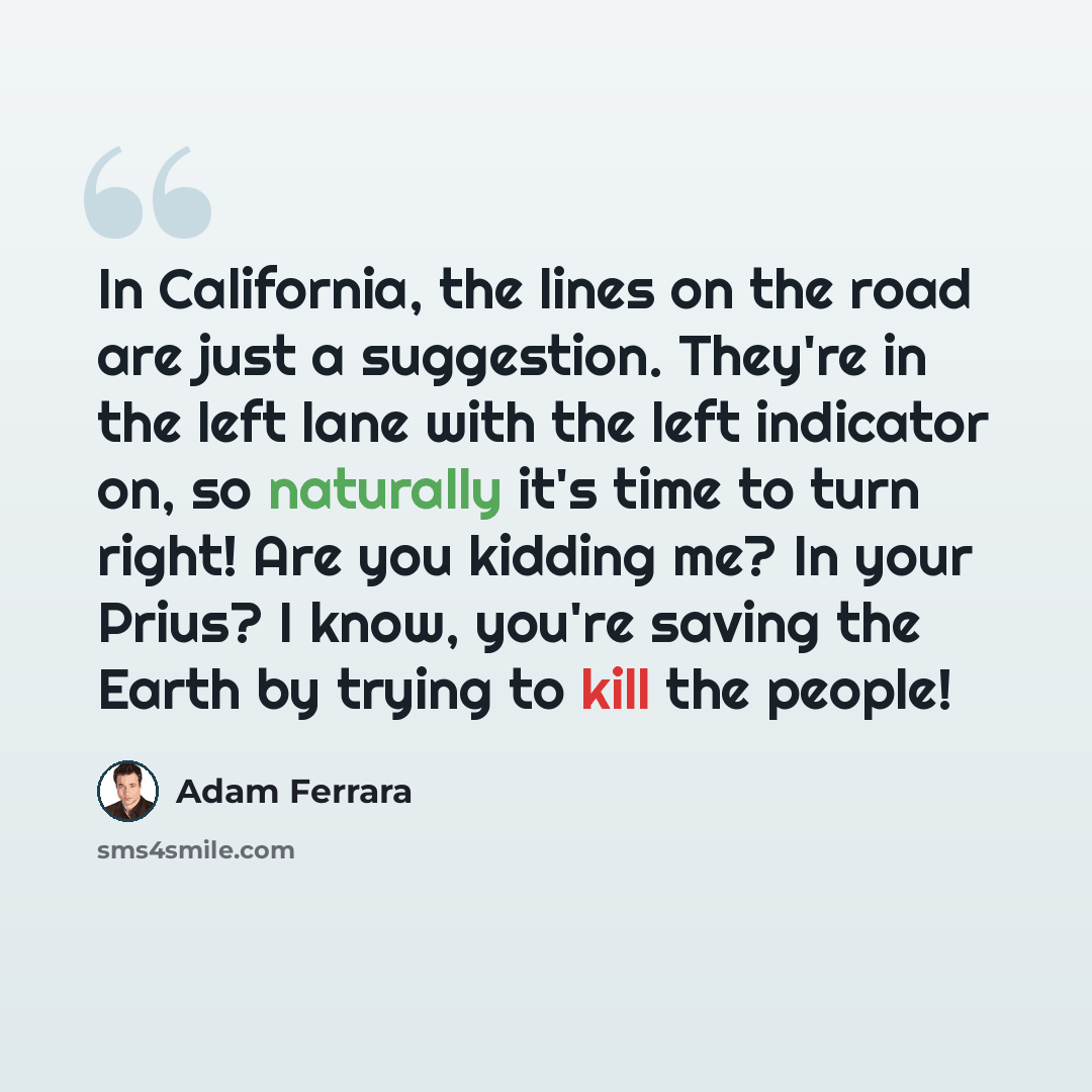 “In California, the lines on the road are just a suggestion. They're in the left lane with the left indicator on, so naturally it's time to turn right! Are you kidding me? In your Prius? I know, you're saving the Earth by trying to kill the people!” quote by Adam Ferrara