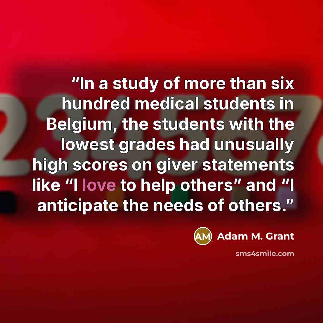 “In a study of more than six hundred medical students in Belgium, the students with the lowest grades had unusually high scores on giver statements like “I love to help others” and “I anticipate the needs of others.” quote by Adam M. Grant