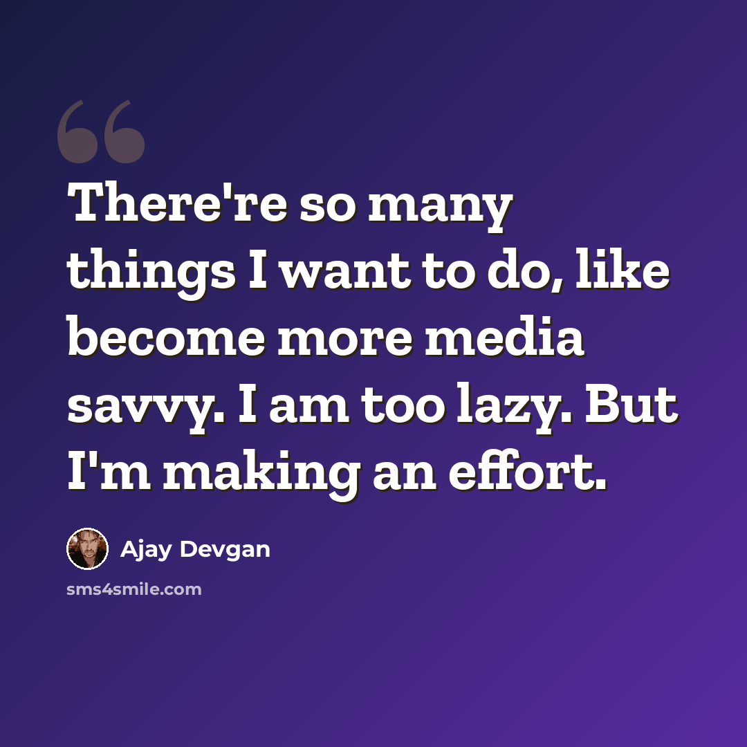 “There're so many things I want to do, like become more media savvy. I am too lazy. But I'm making an effort.” quote by Ajay Devgan