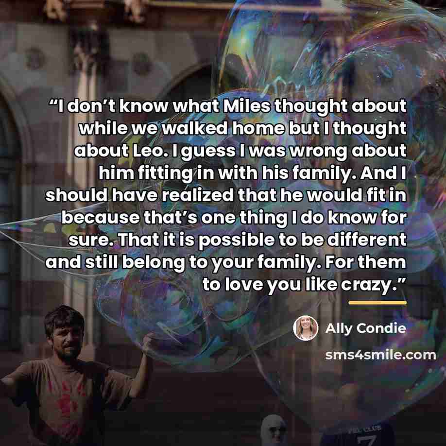 “I don’t know what Miles thought about while we walked home but I thought about Leo. I guess I was wrong about him fitting in with his family. And I should have realized that he would fit in because that’s one thing I do know for sure. That it is possible to be different and still belong to your…” quote by Ally Condie