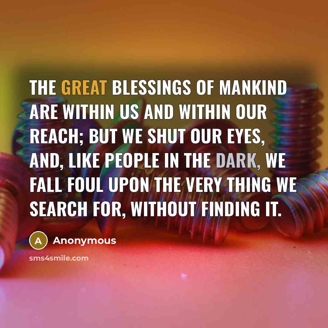“The great blessings of mankind are within us and within our reach; but we shut our eyes, and, like people in the dark, we fall foul upon the very thing we search for, without finding it.” quote by Anonymous