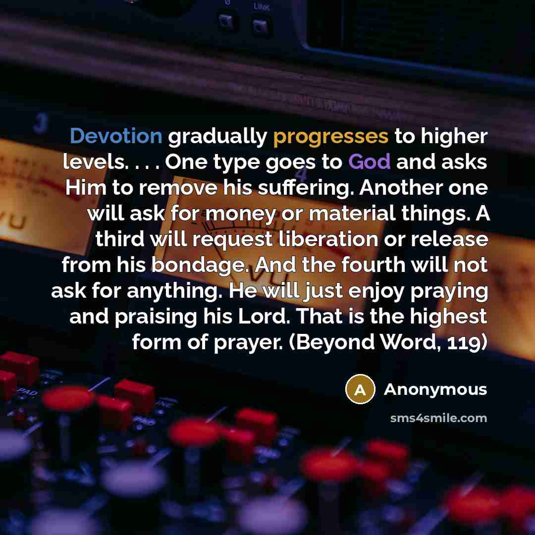 “Devotion gradually progresses to higher levels. . . . One type goes to God and asks Him to remove his suffering. Another one will ask for money or material things. A third will request liberation or release from his bondage. And the fourth will not ask for anything. He will just enjoy praying and…” quote by Anonymous