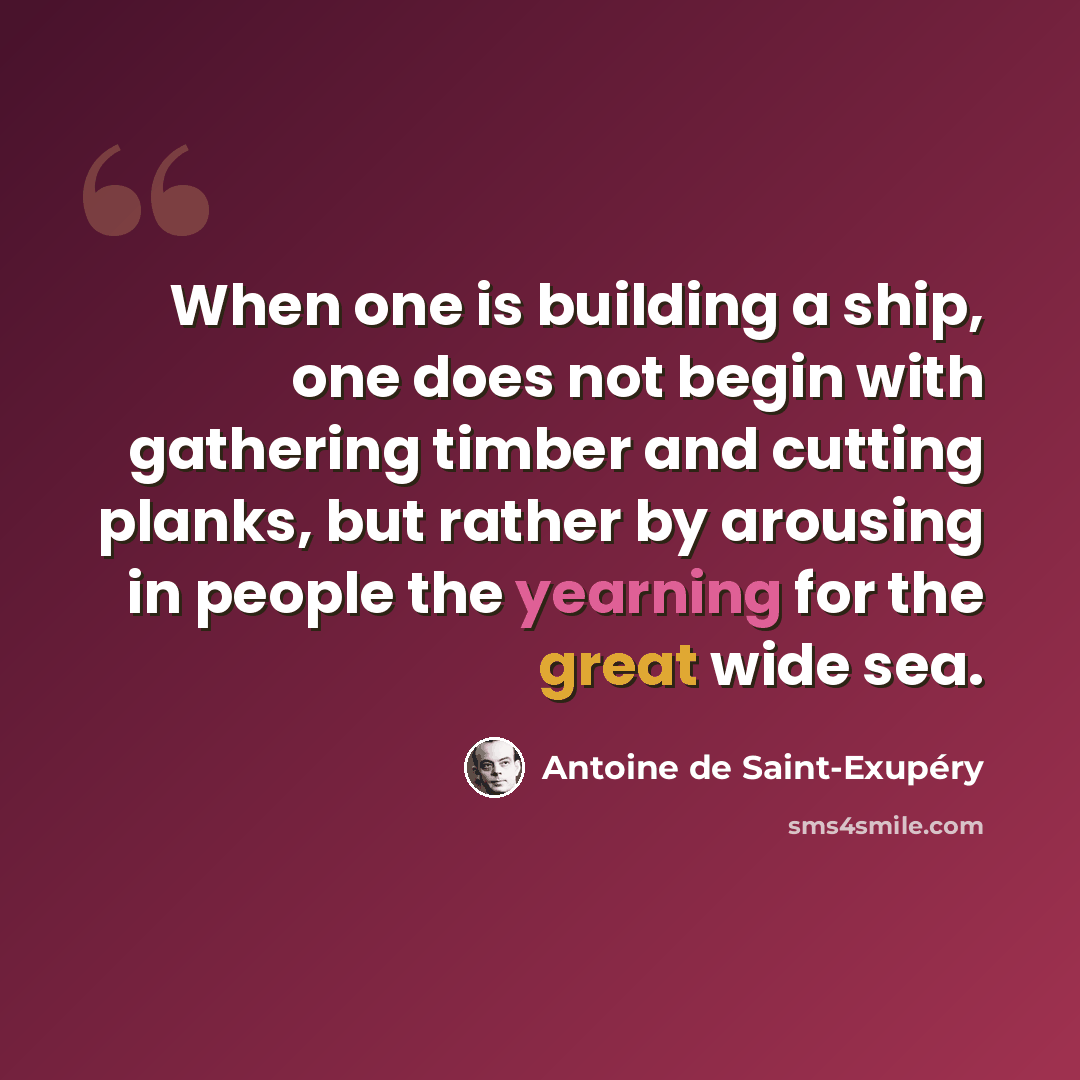 “When one is building a ship, one does not begin with gathering timber and cutting planks, but rather by arousing in people the yearning for the great wide sea.” quote by Antoine de Saint-Exupery