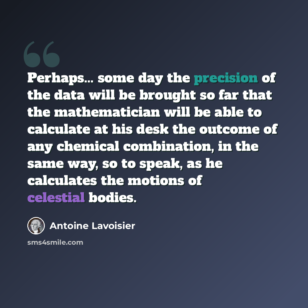 “Perhaps... some day the precision of the data will be brought so far that the mathematician will be able to calculate at his desk the outcome of any chemical combination, in the same way, so to speak, as he calculates the motions of celestial bodies.” quote by Antoine Lavoisier