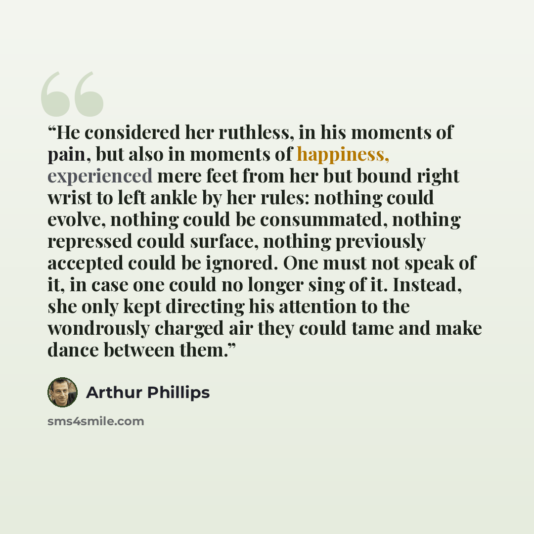 “He considered her ruthless, in his moments of pain, but also in moments of happiness, experienced mere feet from her but bound right wrist to left ankle by her rules: nothing could evolve, nothing could be consummated, nothing repressed could surface, nothing previously accepted could be ignored…” quote by Arthur Phillips