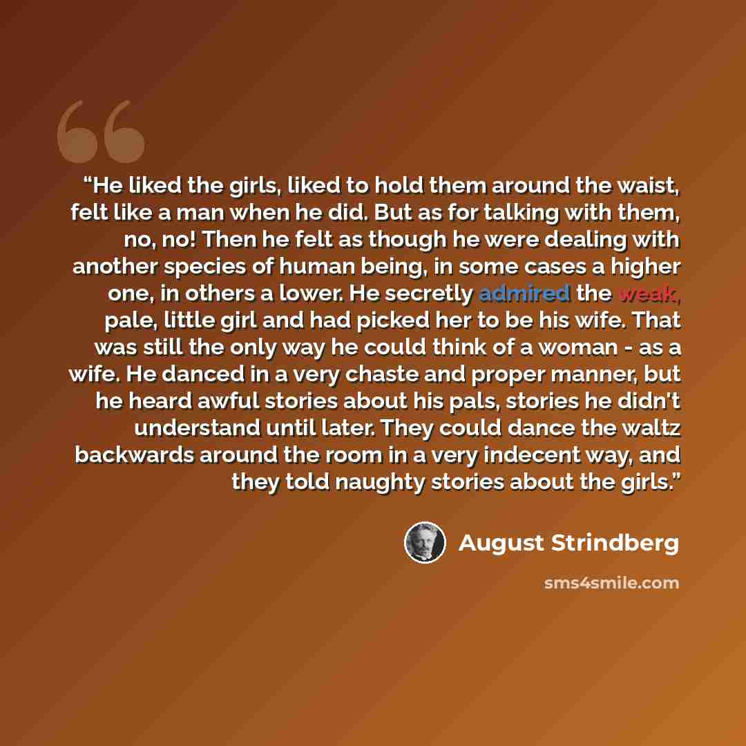 “He liked the girls, liked to hold them around the waist, felt like a man when he did. But as for talking with them, no, no! Then he felt as though he were dealing with another species of human being, in some cases a higher one, in others a lower. He secretly admired the weak, pale, little girl and…” quote by August Strindberg