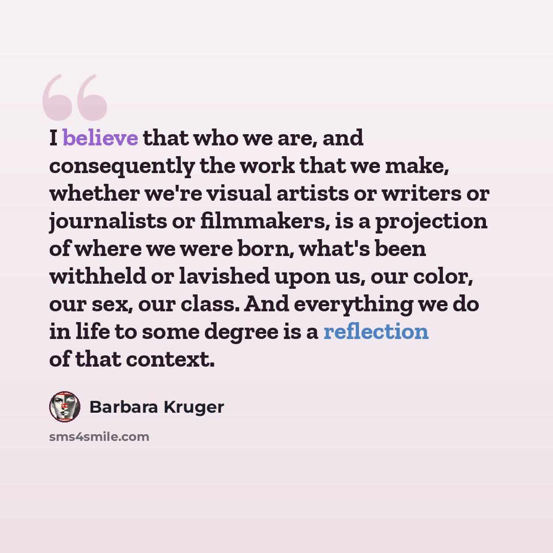 “I believe that who we are, and consequently the work that we make, whether we're visual artists or writers or journalists or filmmakers, is a projection of where we were born, what's been withheld or lavished upon us, our color, our sex, our class. And everything we do in life to some degree is a…” quote by Barbara Kruger