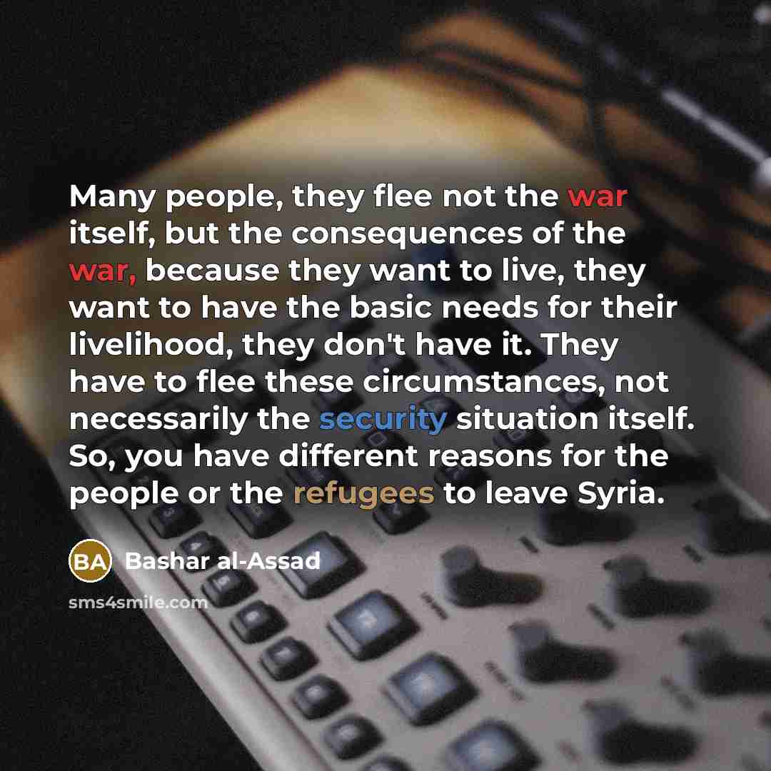 “Many people, they flee not the war itself, but the consequences of the war, because they want to live, they want to have the basic needs for their livelihood, they don't have it. They have to flee these circumstances, not necessarily the security situation itself. So, you have different reasons…” quote by Bashar al-Assad