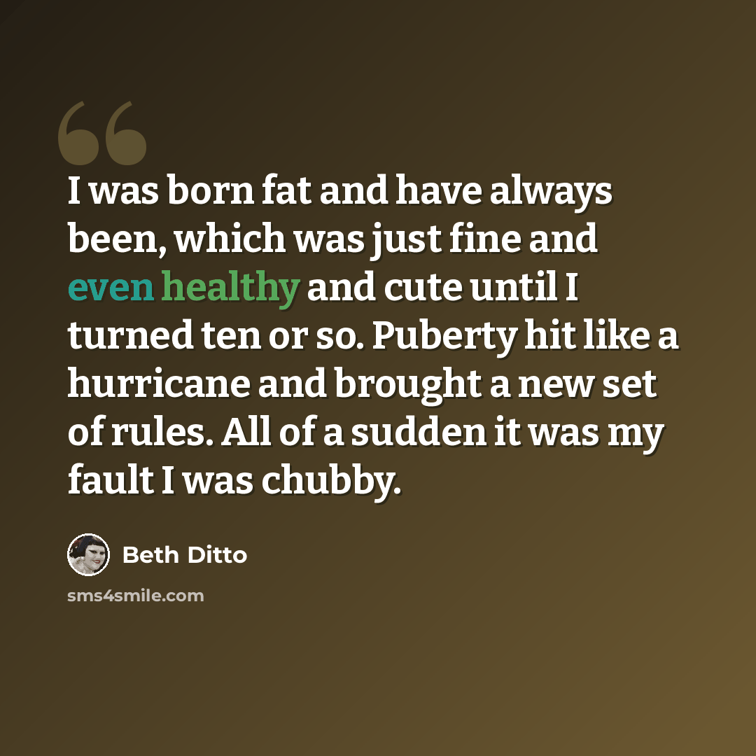 “I was born fat and have always been, which was just fine and even healthy and cute until I turned ten or so. Puberty hit like a hurricane and brought a new set of rules. All of a sudden it was my fault I was chubby.” quote by Beth Ditto