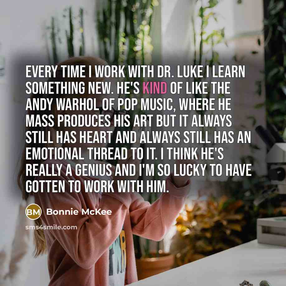 “Every time I work with Dr. Luke I learn something new. He's kind of like the Andy Warhol of pop music, where he mass produces his art but it always still has heart and always still has an emotional thread to it. I think he's really a genius and I'm so lucky to have gotten to work with him.” quote by Bonnie McKee