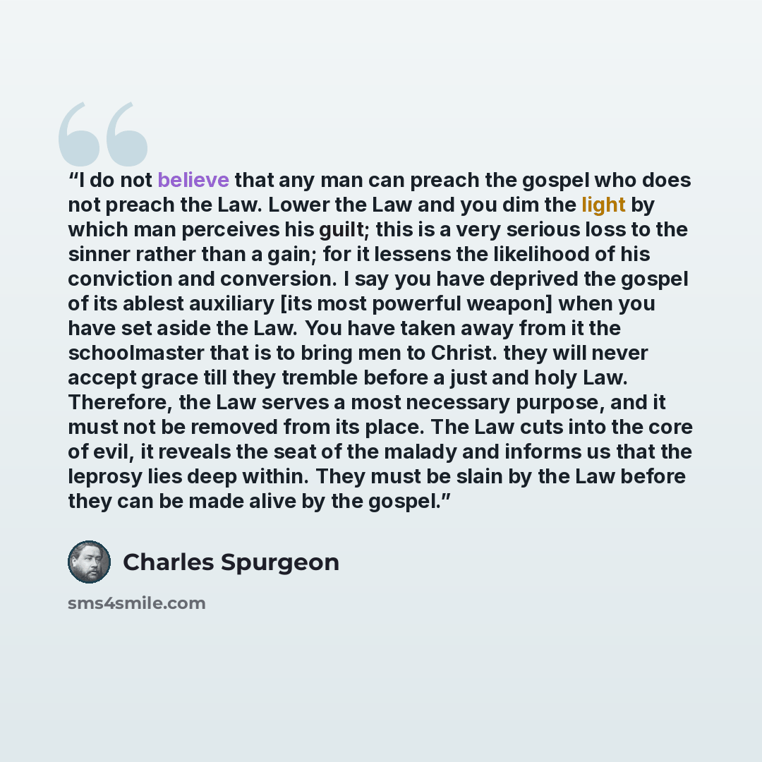 “I do not believe that any man can preach the gospel who does not preach the Law. Lower the Law and you dim the light by which man perceives his guilt; this is a very serious loss to the sinner rather than a gain; for it lessens the likelihood of his conviction and conversion. I say you have…” quote by Charles Spurgeon