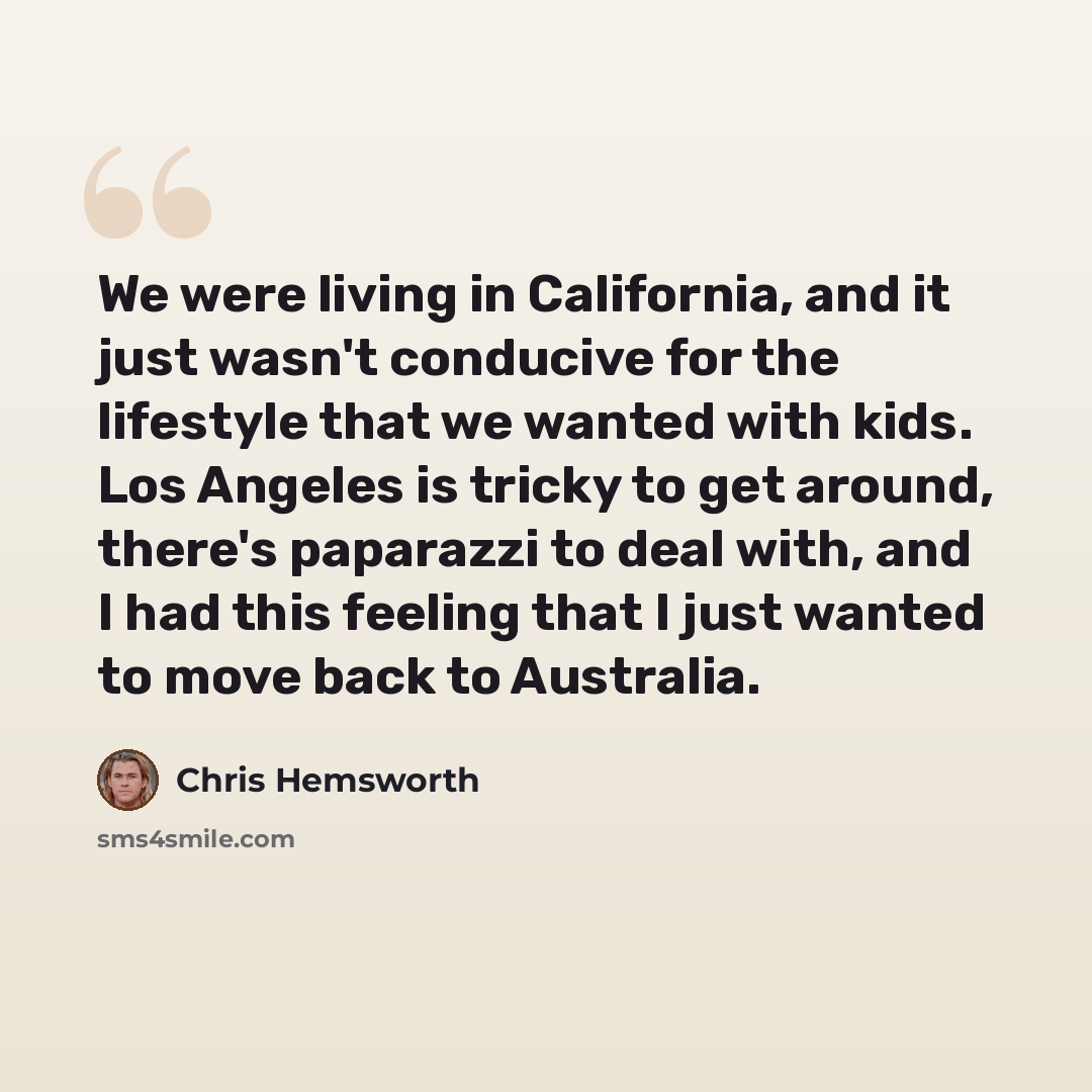 “We were living in California, and it just wasn't conducive for the lifestyle that we wanted with kids. Los Angeles is tricky to get around, there's paparazzi to deal with, and I had this feeling that I just wanted to move back to Australia.” quote by Chris Hemsworth