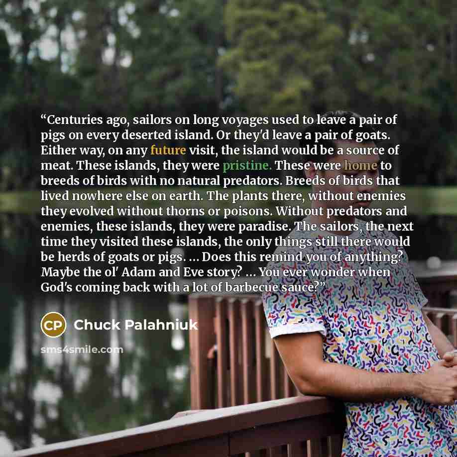 “Centuries ago, sailors on long voyages used to leave a pair of pigs on every deserted island. Or they'd leave a pair of goats. Either way, on any future visit, the island would be a source of meat. These islands, they were pristine. These were home to breeds of birds with no natural predators…” quote by Chuck Palahniuk