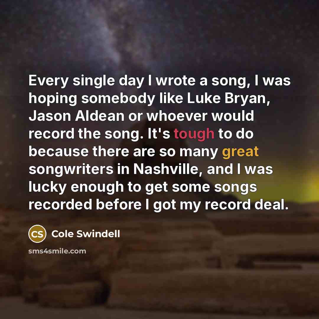 “Every single day I wrote a song, I was hoping somebody like Luke Bryan, Jason Aldean or whoever would record the song. It's tough to do because there are so many great songwriters in Nashville, and I was lucky enough to get some songs recorded before I got my record deal.” quote by Cole Swindell