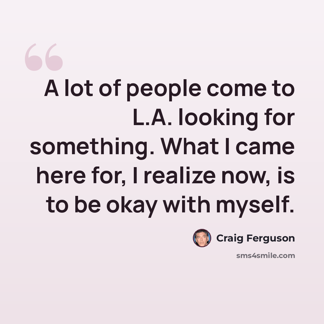 “A lot of people come to L.A. looking for something. What I came here for, I realize now, is to be okay with myself.” quote by Craig Ferguson