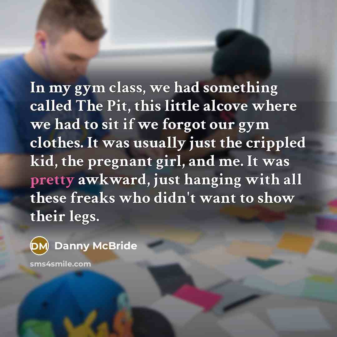 “In my gym class, we had something called The Pit, this little alcove where we had to sit if we forgot our gym clothes. It was usually just the crippled kid, the pregnant girl, and me. It was pretty awkward, just hanging with all these freaks who didn't want to show their legs.” quote by Danny McBride
