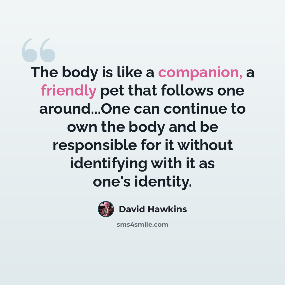 “The body is like a companion, a friendly pet that follows one around...One can continue to own the body and be responsible for it without identifying with it as one's identity.” quote by David Hawkins