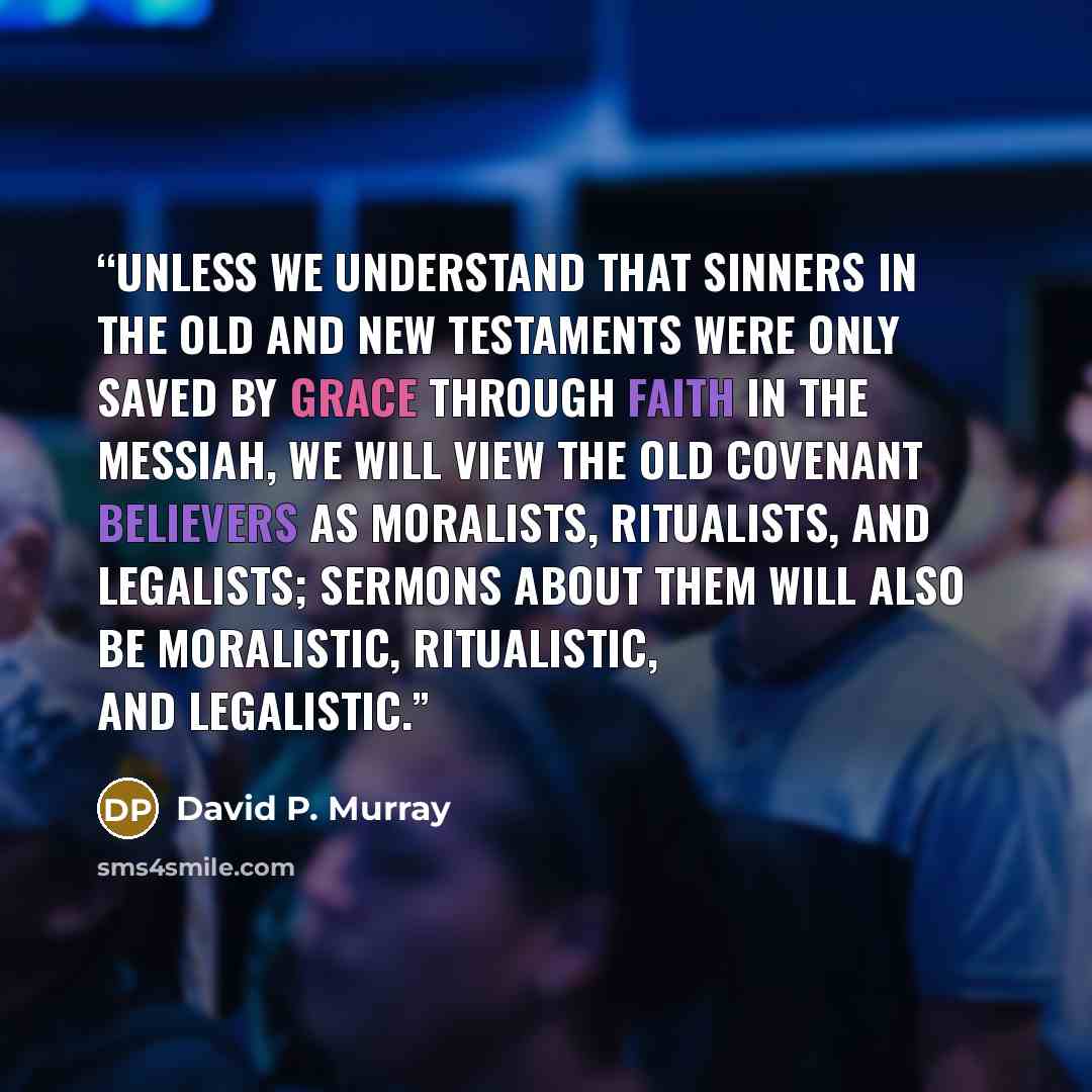 “Unless we understand that sinners in the Old and New Testaments were only saved by grace through faith in the Messiah, we will view the old covenant believers as moralists, ritualists, and legalists; sermons about them will also be moralistic, ritualistic, and legalistic.” quote by David P. Murray