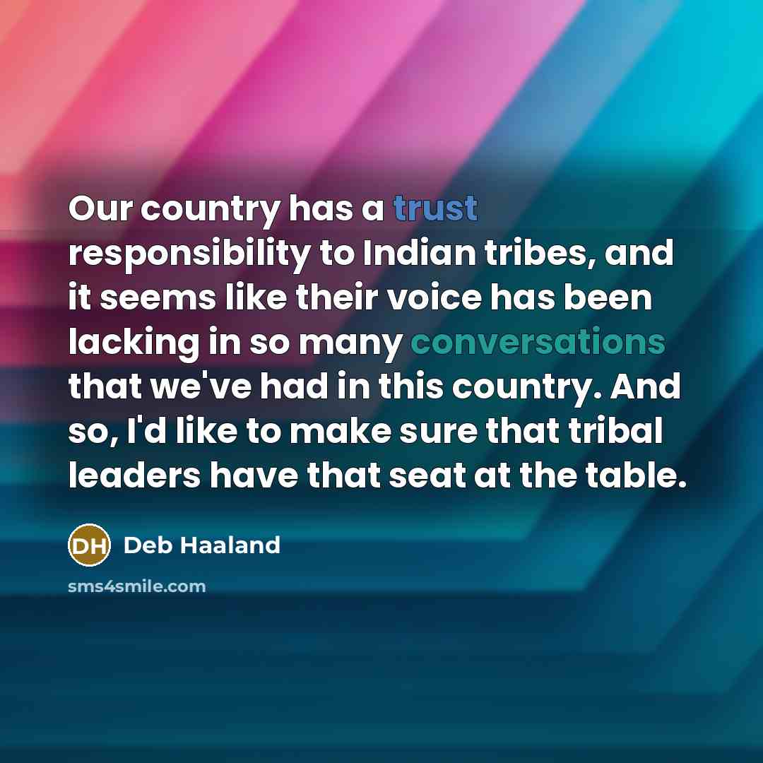 “Our country has a trust responsibility to Indian tribes, and it seems like their voice has been lacking in so many conversations that we've had in this country. And so, I'd like to make sure that tribal leaders have that seat at the table.” quote by Deb Haaland