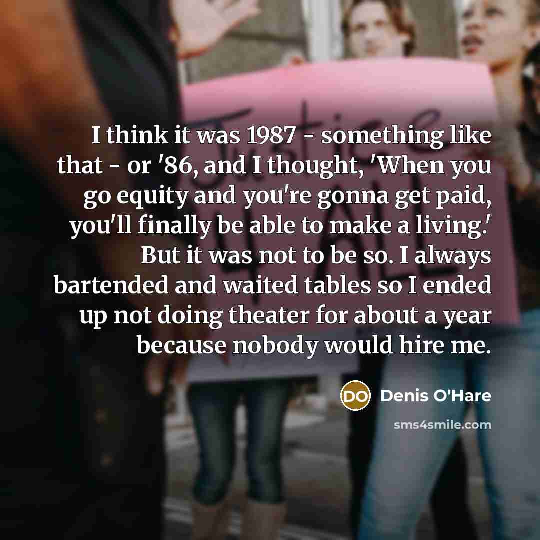 “I think it was 1987 - something like that - or '86, and I thought, 'When you go equity and you're gonna get paid, you'll finally be able to make a living.' But it was not to be so. I always bartended and waited tables so I ended up not doing theater for about a year because nobody would hire me.” quote by Denis O'Hare