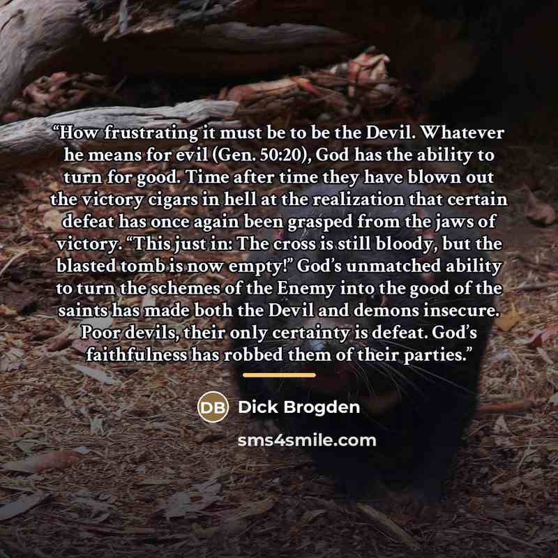 “How frustrating it must be to be the Devil. Whatever he means for evil (Gen. 50:20), God has the ability to turn for good. Time after time they have blown out the victory cigars in hell at the realization that certain defeat has once again been grasped from the jaws of victory. “This just in: The…” quote by Dick Brogden