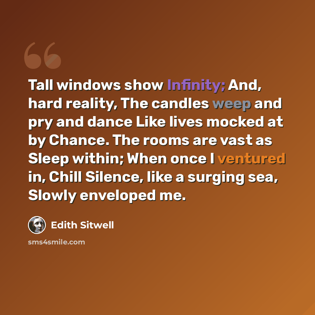 “Tall windows show Infinity; And, hard reality, The candles weep and pry and dance Like lives mocked at by Chance. The rooms are vast as Sleep within; When once I ventured in, Chill Silence, like a surging sea, Slowly enveloped me.” quote by Edith Sitwell