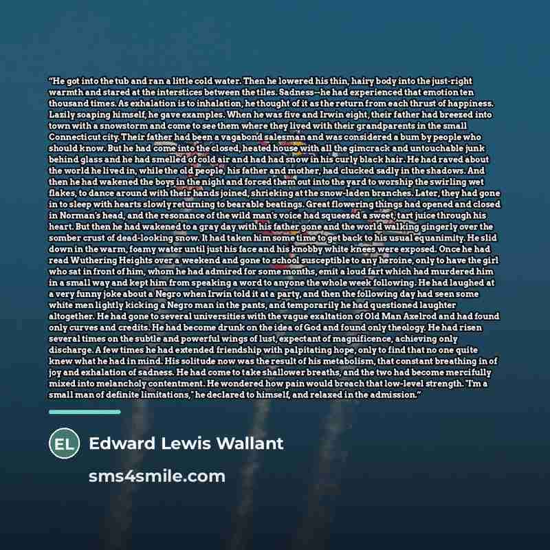 “He got into the tub and ran a little cold water. Then he lowered his thin, hairy body into the just-right warmth and stared at the interstices between the tiles. Sadness--he had experienced that emotion ten thousand times. As exhalation is to inhalation, he thought of it as the return from each…” quote by Edward Lewis Wallant