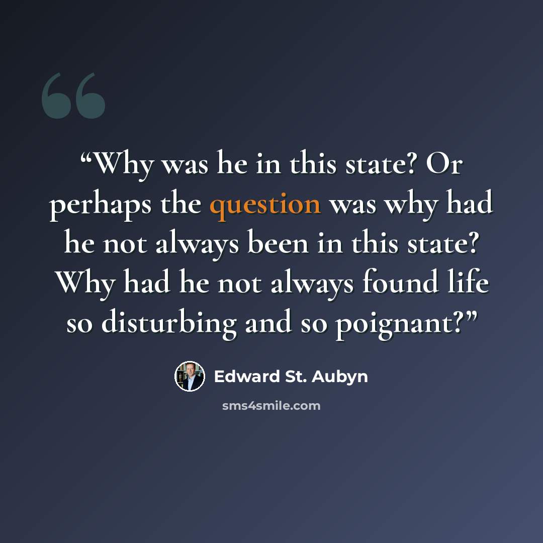 “Why was he in this state? Or perhaps the question was why had he not always been in this state? Why had he not always found life so disturbing and so poignant?” quote by Edward St. Aubyn