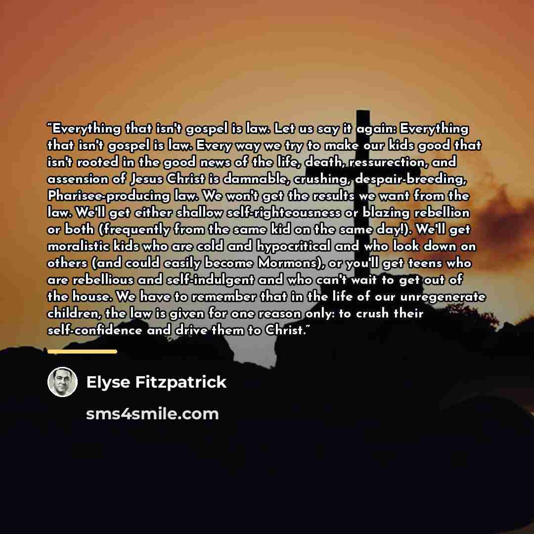 “Everything that isn't gospel is law. Let us say it again: Everything that isn't gospel is law. Every way we try to make our kids good that isn't rooted in the good news of the life, death, ressurection, and assension of Jesus Christ is damnable, crushing, despair-breeding, Pharisee-producing law…” quote by Elyse Fitzpatrick
