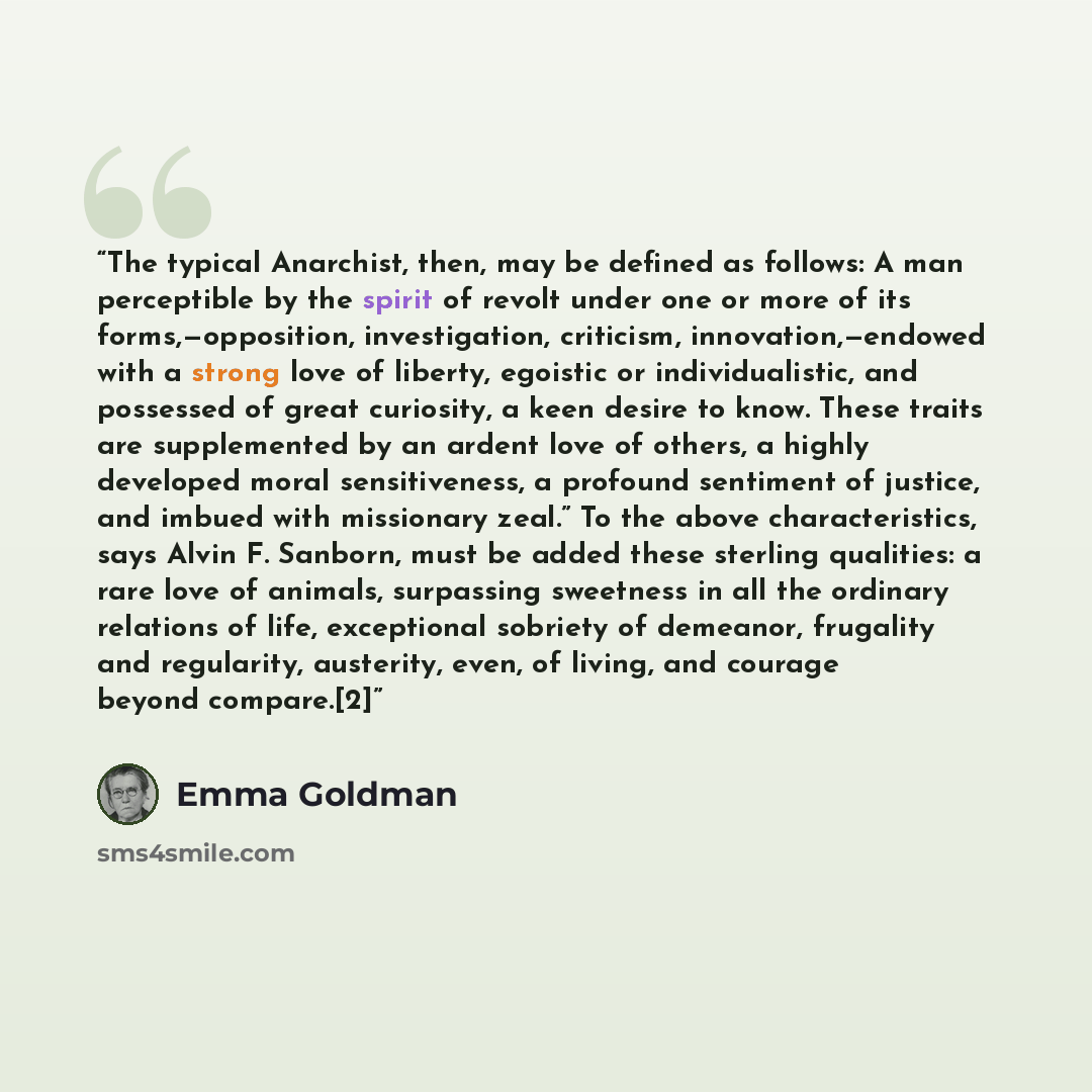 “The typical Anarchist, then, may be defined as follows: A man perceptible by the spirit of revolt under one or more of its forms,—opposition, investigation, criticism, innovation,—endowed with a strong love of liberty, egoistic or individualistic, and possessed of great curiosity, a keen desire to…” quote by Emma Goldman