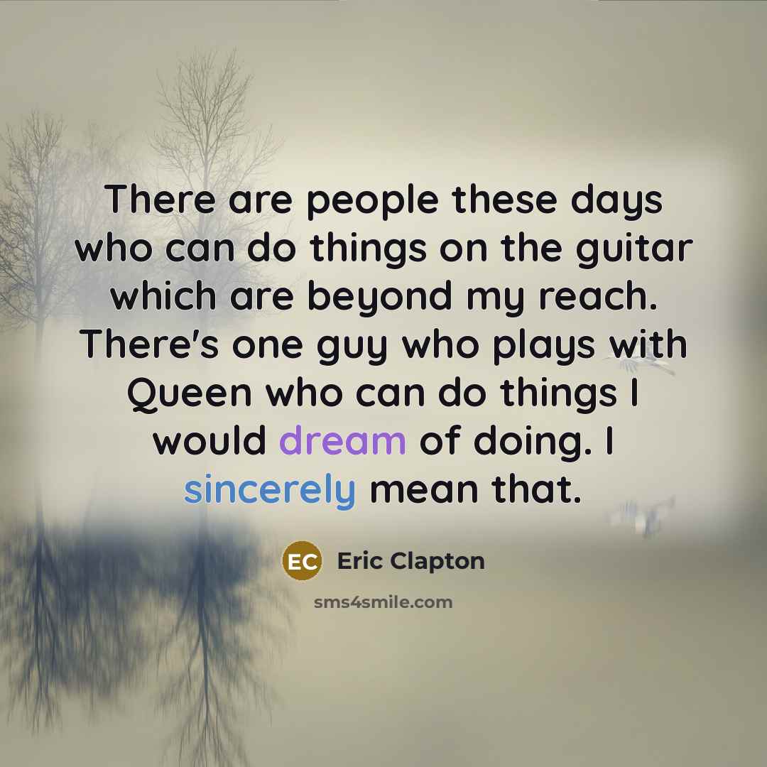 “There are people these days who can do things on the guitar which are beyond my reach. There's one guy who plays with Queen who can do things I would dream of doing. I sincerely mean that.” quote by Eric Clapton