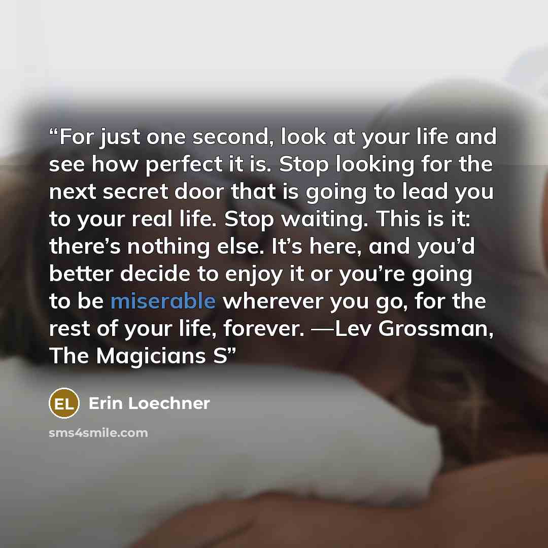 “For just one second, look at your life and see how perfect it is. Stop looking for the next secret door that is going to lead you to your real life. Stop waiting. This is it: there’s nothing else. It’s here, and you’d better decide to enjoy it or you’re going to be miserable wherever you go, for…” quote by Erin Loechner