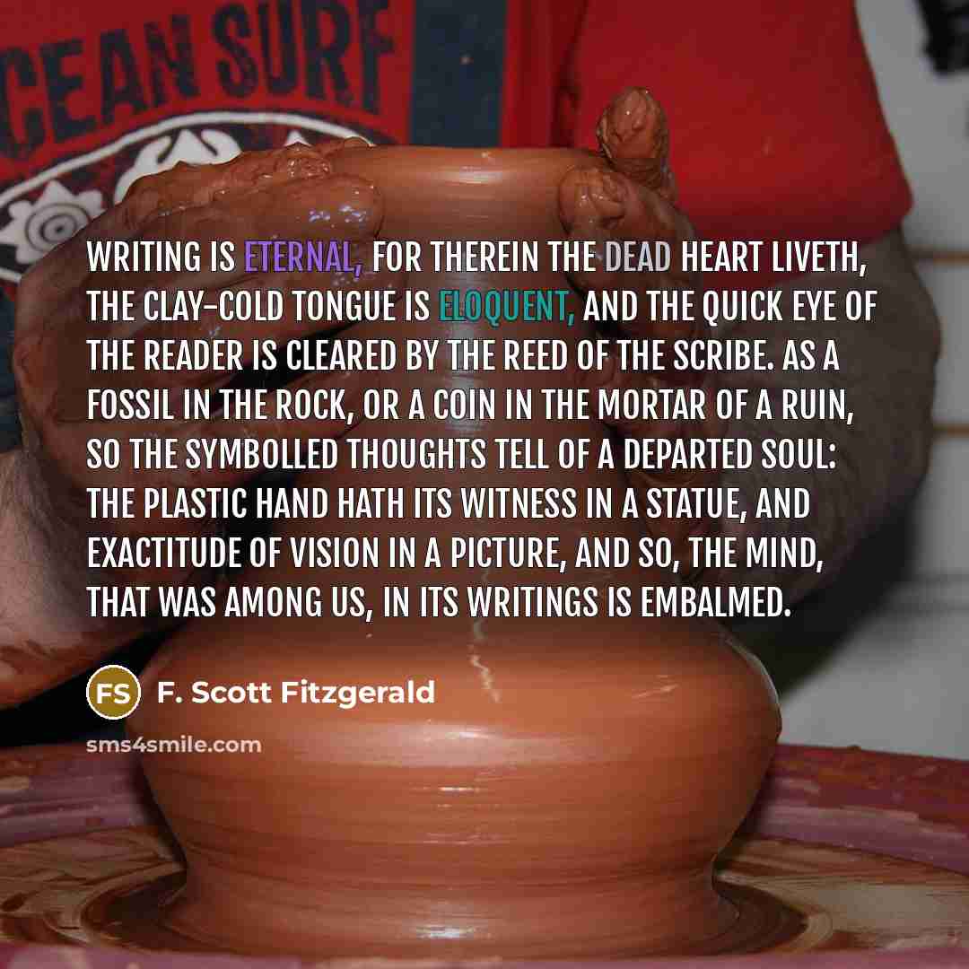 “Writing is eternal, For therein the dead heart liveth, the clay-cold tongue is eloquent, And the quick eye of the reader is cleared by the reed of the scribe. As a fossil in the rock, or a coin in the mortar of a ruin, So the symbolled thoughts tell of a departed soul: The plastic hand hath its…” quote by F. Scott Fitzgerald