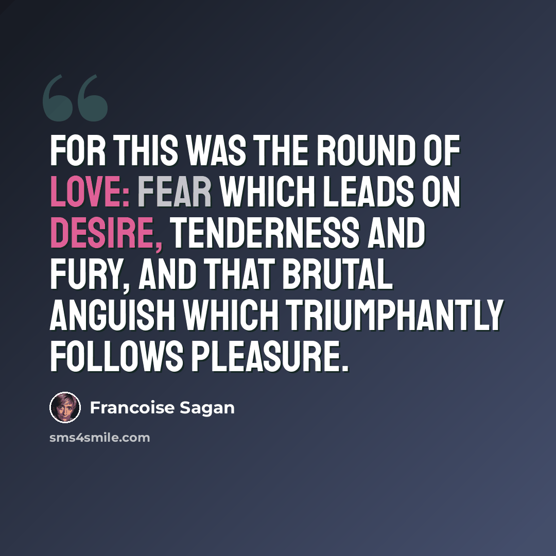 “For this was the round of love: fear which leads on desire, tenderness and fury, and that brutal anguish which triumphantly follows pleasure.” quote by Francoise Sagan