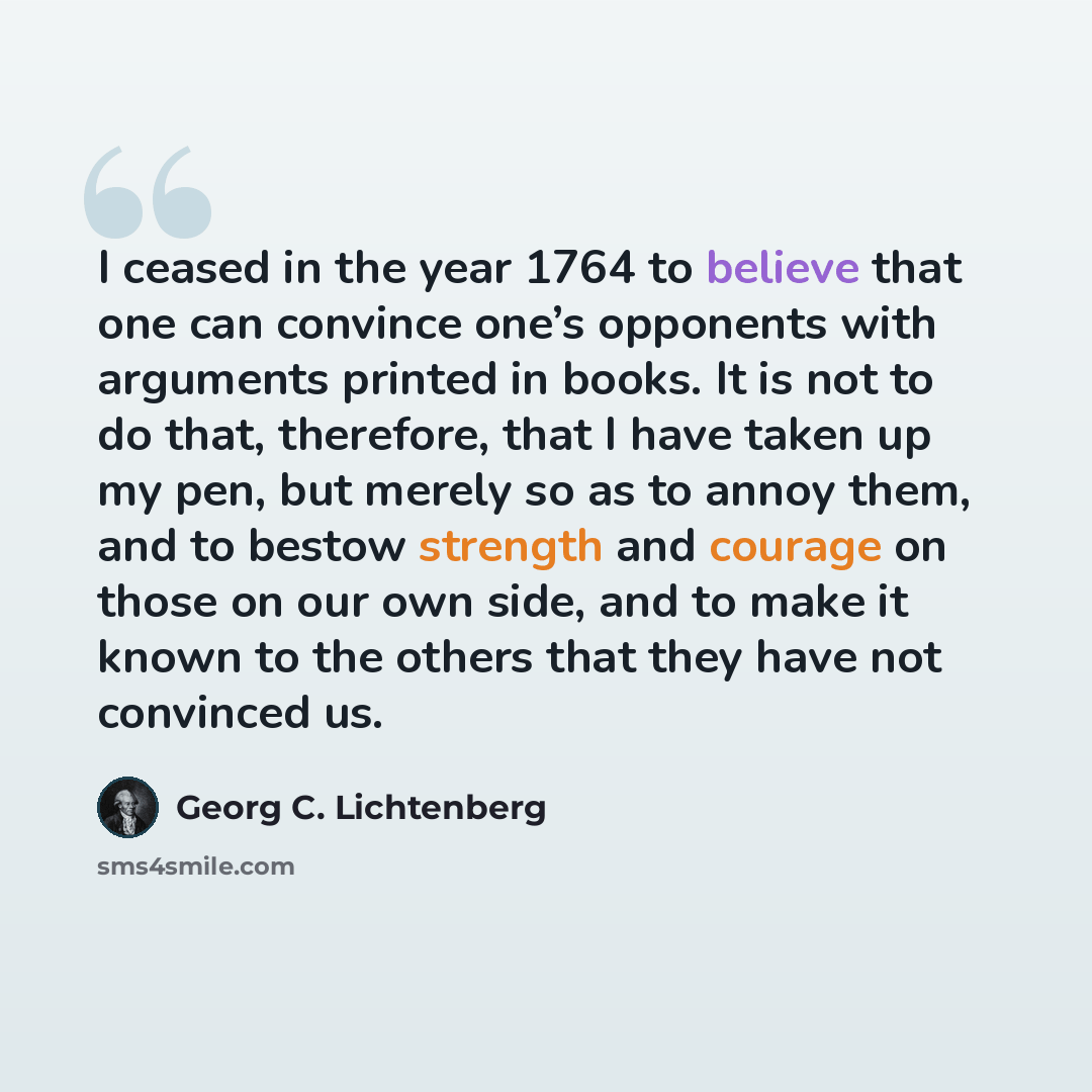 “I ceased in the year 1764 to believe that one can convince one’s opponents with arguments printed in books. It is not to do that, therefore, that I have taken up my pen, but merely so as to annoy them, and to bestow strength and courage on those on our own side, and to make it known to the others…” quote by Georg C. Lichtenberg