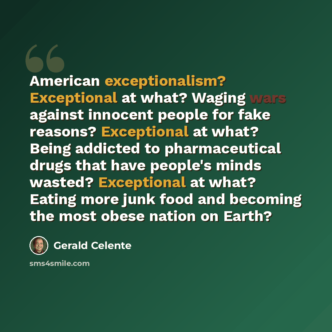 “American exceptionalism? Exceptional at what? Waging wars against innocent people for fake reasons? Exceptional at what? Being addicted to pharmaceutical drugs that have people's minds wasted? Exceptional at what? Eating more junk food and becoming the most obese nation on Earth?” quote by Gerald Celente